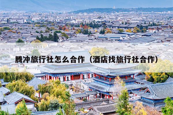 腾冲旅行社怎么合作（酒店找旅行社合作）