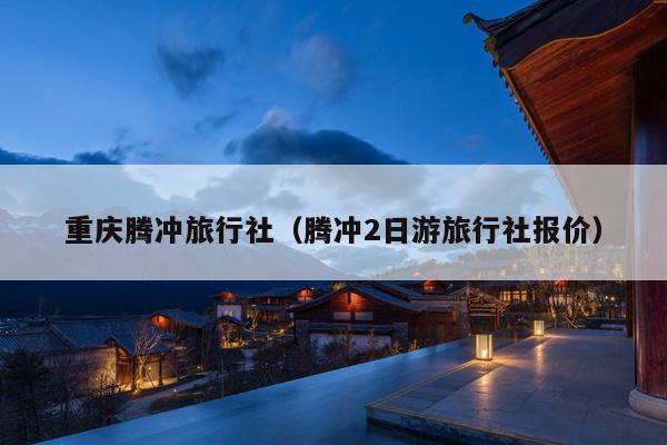重庆腾冲旅行社（腾冲2日游旅行社报价）