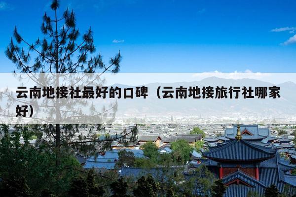 云南地接社最好的口碑（云南地接旅行社哪家好）
