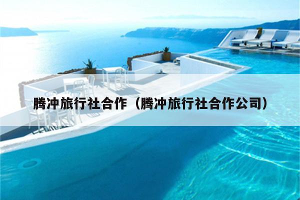 腾冲旅行社合作（腾冲旅行社合作公司）