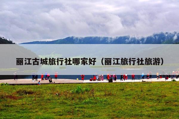 丽江古城旅行社哪家好（丽江旅行社旅游）