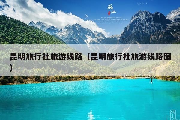 昆明旅行社旅游线路（昆明旅行社旅游线路图）