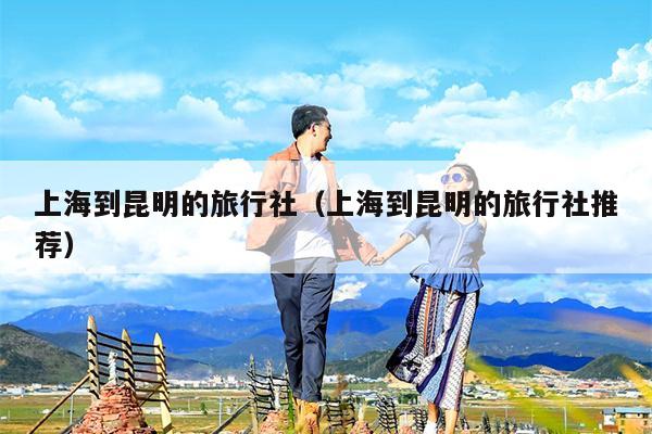 上海到昆明的旅行社（上海到昆明的旅行社推荐）