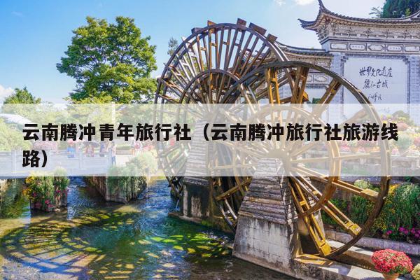 云南腾冲青年旅行社（云南腾冲旅行社旅游线路）