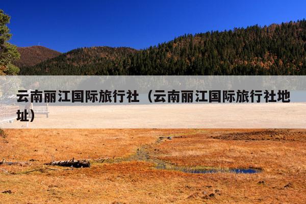 云南丽江国际旅行社（云南丽江国际旅行社地址）