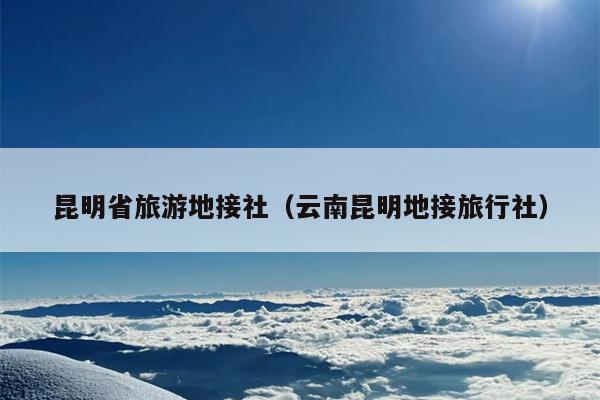 昆明省旅游地接社（云南昆明地接旅行社）