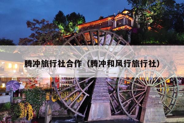 腾冲旅行社合作（腾冲和风行旅行社）