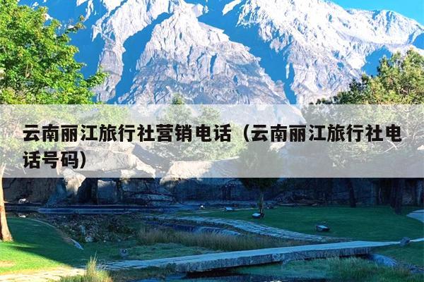 云南丽江旅行社营销电话（云南丽江旅行社电话号码）