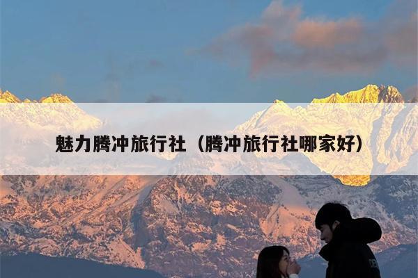 魅力腾冲旅行社（腾冲旅行社哪家好）