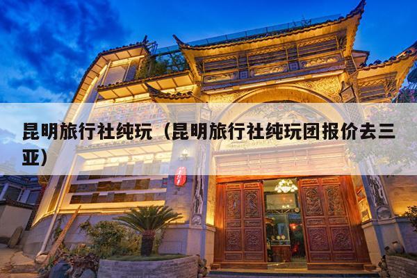 昆明旅行社纯玩（昆明旅行社纯玩团报价去三亚）