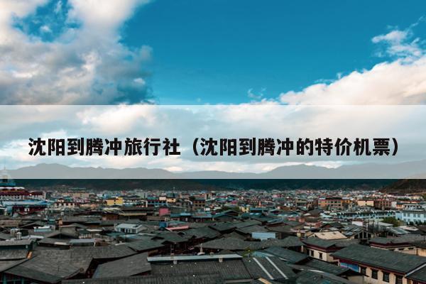 沈阳到腾冲旅行社（沈阳到腾冲的特价机票）