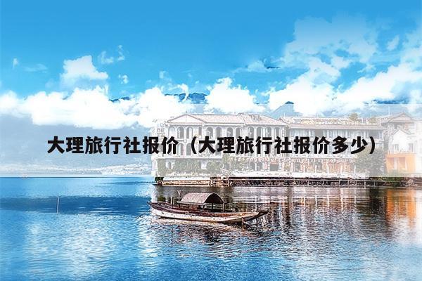 大理旅行社报价（大理旅行社报价多少）