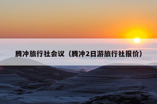 腾冲旅行社会议（腾冲2日游旅行社报价）