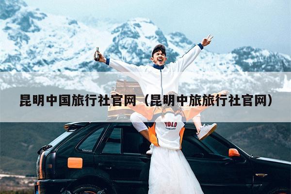 昆明中国旅行社官网（昆明中旅旅行社官网）