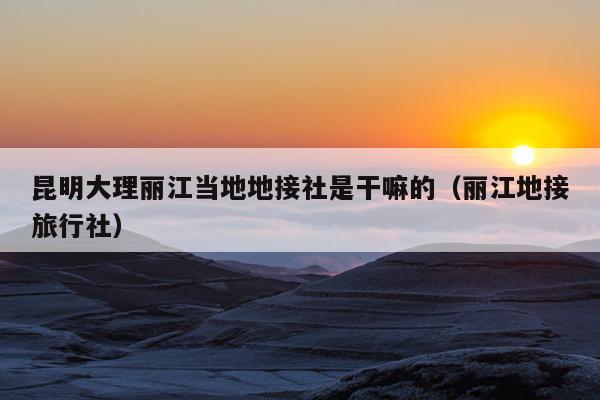 昆明大理丽江当地地接社是干嘛的（丽江地接旅行社）