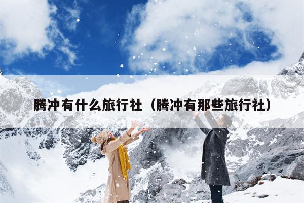 腾冲有什么旅行社（腾冲有那些旅行社）