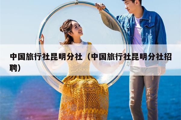 中国旅行社昆明分社（中国旅行社昆明分社招聘）
