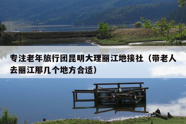 专注老年旅行团昆明大理丽江地接社（带老人去丽江那几个地方合适）