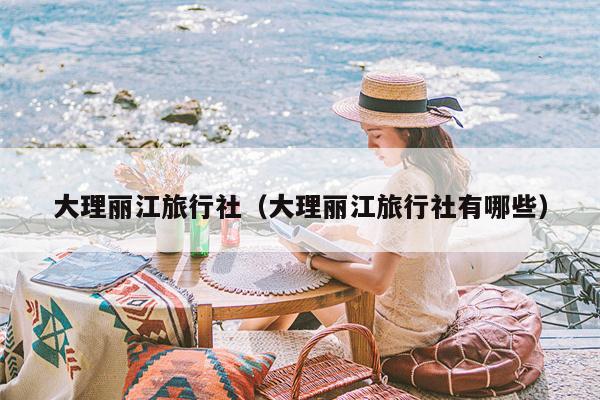 大理丽江旅行社（大理丽江旅行社有哪些）
