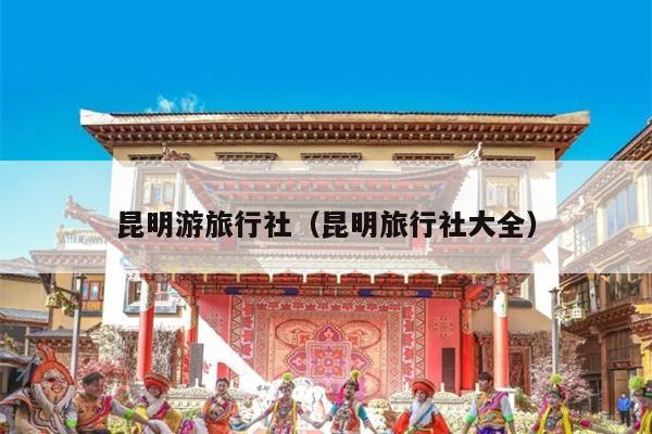 昆明游旅行社（昆明旅行社大全）