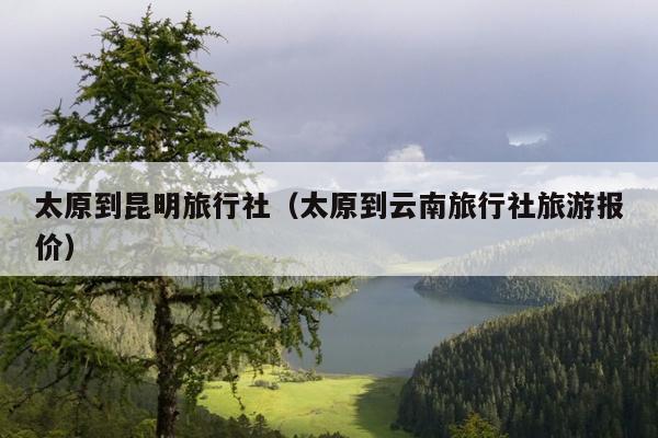 太原到昆明旅行社（太原到云南旅行社旅游报价）
