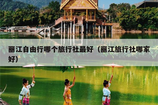 丽江自由行哪个旅行社最好（丽江旅行社哪家好）