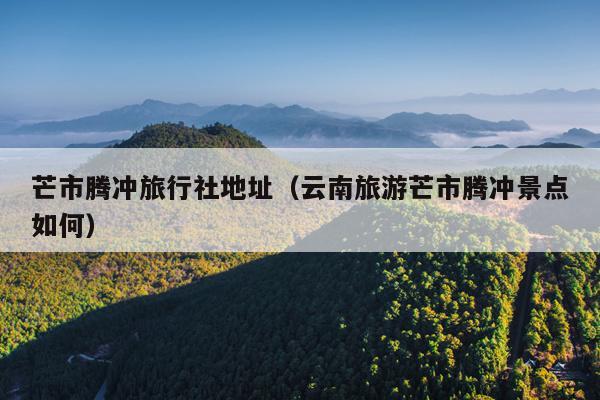 芒市腾冲旅行社地址（云南旅游芒市腾冲景点如何）