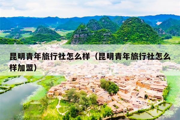 昆明青年旅行社怎么样（昆明青年旅行社怎么样加盟）