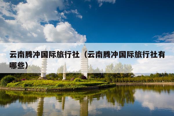 云南腾冲国际旅行社（云南腾冲国际旅行社有哪些）