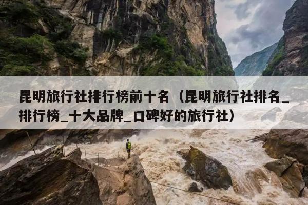 昆明旅行社排行榜前十名（昆明旅行社排名_排行榜_十大品牌_口碑好的旅行社）