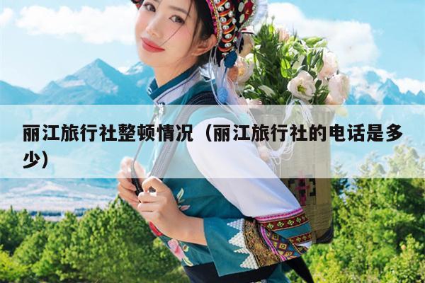 丽江旅行社整顿情况（丽江旅行社的电话是多少）