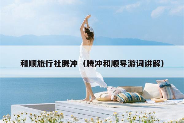 和顺旅行社腾冲（腾冲和顺导游词讲解）