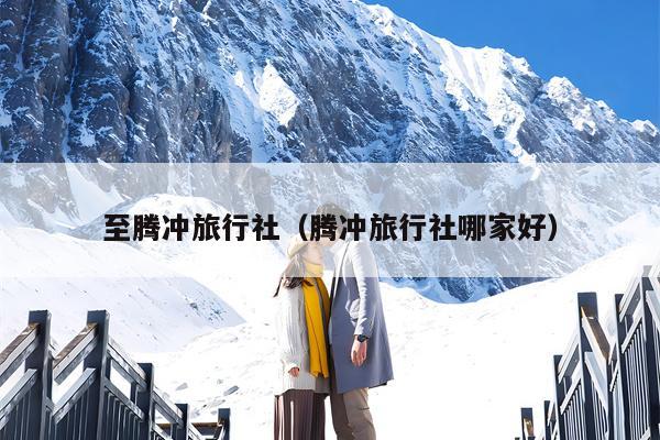 至腾冲旅行社（腾冲旅行社哪家好）