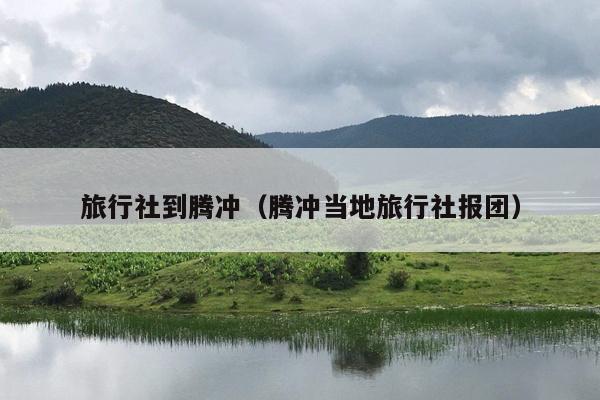 旅行社到腾冲（腾冲当地旅行社报团）