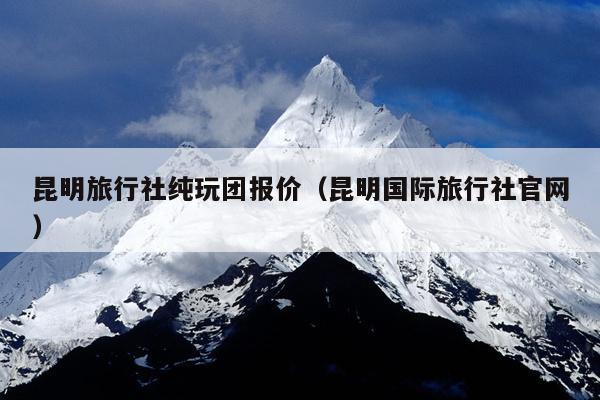 昆明旅行社纯玩团报价（昆明国际旅行社官网）