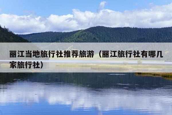 丽江当地旅行社推荐旅游（丽江旅行社有哪几家旅行社）