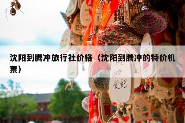 沈阳到腾冲旅行社价格（沈阳到腾冲的特价机票）