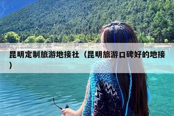 昆明定制旅游地接社（昆明旅游口碑好的地接）