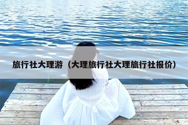 旅行社大理游（大理旅行社大理旅行社报价）