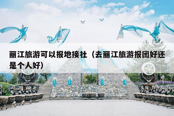 丽江旅游可以报地接社（去丽江旅游报团好还是个人好）