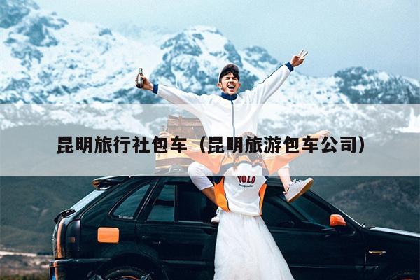 昆明旅行社包车（昆明旅游包车公司）