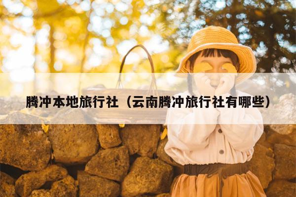 腾冲本地旅行社（云南腾冲旅行社有哪些）