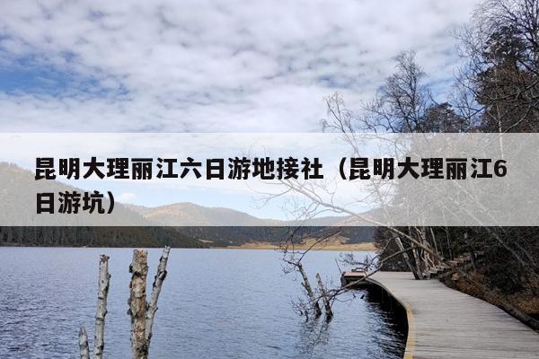 昆明大理丽江六日游地接社（昆明大理丽江6日游坑）