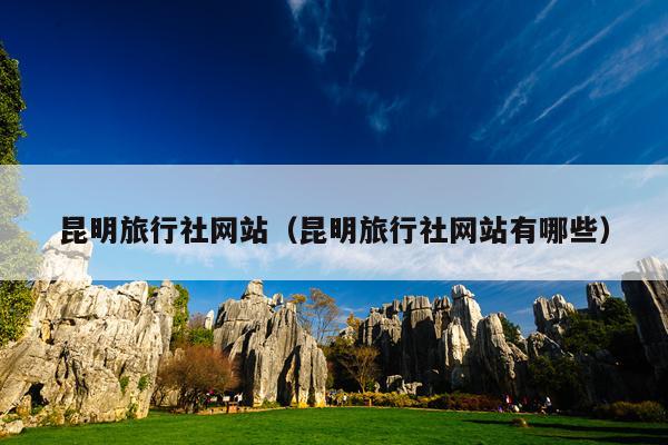 昆明旅行社网站（昆明旅行社网站有哪些）