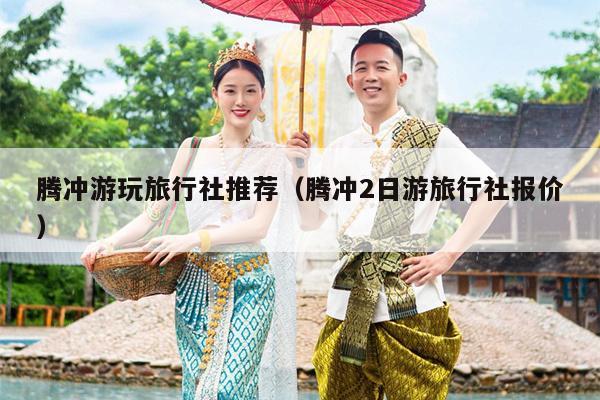 腾冲游玩旅行社推荐（腾冲2日游旅行社报价）