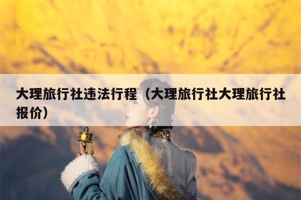 大理旅行社违法行程（大理旅行社大理旅行社报价）