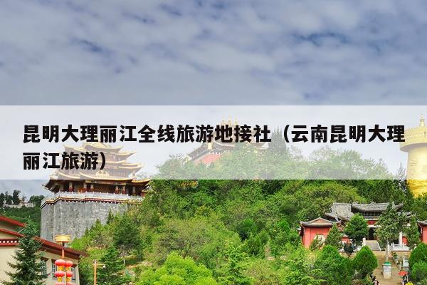 昆明大理丽江全线旅游地接社（云南昆明大理丽江旅游）