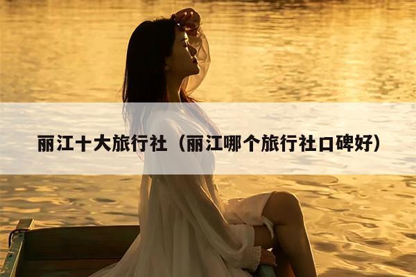 丽江十大旅行社（丽江哪个旅行社口碑好）
