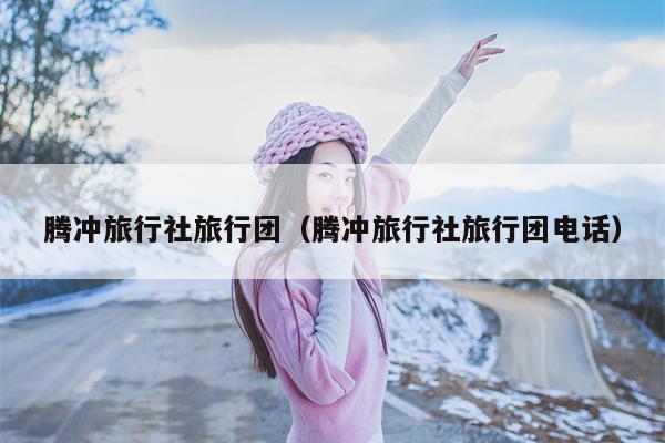 腾冲旅行社旅行团（腾冲旅行社旅行团电话）
