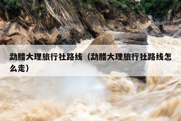 勐腊大理旅行社路线（勐腊大理旅行社路线怎么走）